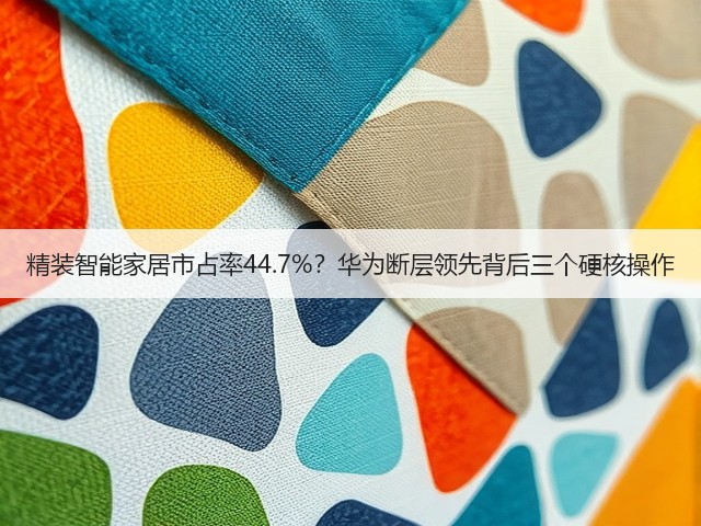 精装智能家居市占率44.7%?华为断层领先背后三个硬核操作(图2) 精装智能家居市占率44.7%?华为断层领先背后三个硬核操作(图2)
