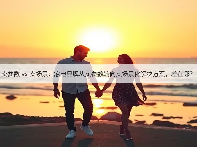 卖参数 vs 卖场景:家电品牌从卖参数转向卖场景化解决方案,差在哪?(图2) 卖参数 vs 卖场景:家电品牌从卖参数转向卖场景化解决方案,差在哪?(图2)